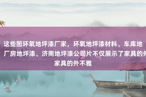 这些图环氧地坪漆厂家，环氧地坪漆材料、车库地坪漆、厂房地坪漆、济南地坪漆公司片不仅展示了家具的外不雅